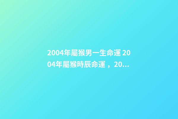2004年屬猴男一生命運 2004年屬猴時辰命運，2004年幾點出生更好